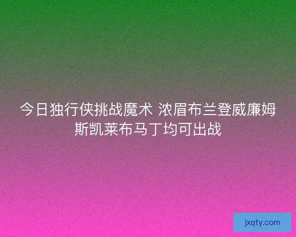 今日独行侠挑战魔术 浓眉布兰登威廉姆斯凯莱布马丁均可出战 今日独行侠挑战魔术 浓眉布兰登威廉姆斯凯莱布马丁均可出战