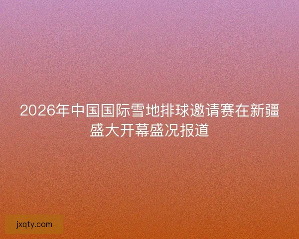 2026年中国国际雪地排球邀请赛在新疆盛大开幕盛况报道