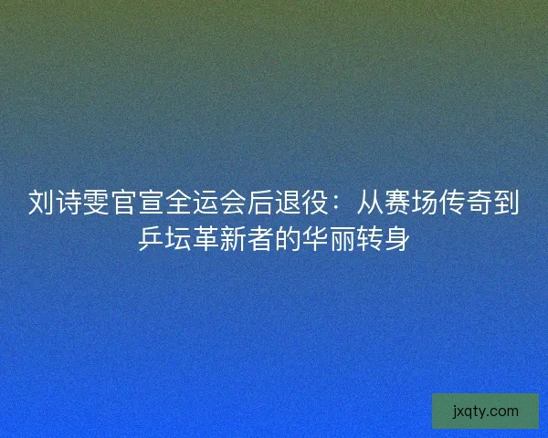 刘诗雯官宣全运会后退役：从赛场传奇到乒坛革新者的华丽转身
