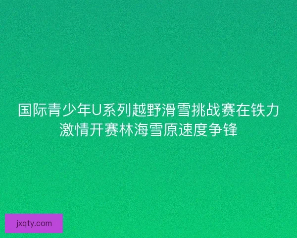 国际青少年U系列越野滑雪挑战赛在铁力激情开赛林海雪原速度争锋