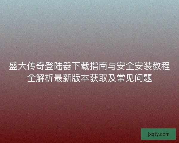 盛大传奇登陆器下载指南与安全安装教程全解析最新版本获取及常见问题