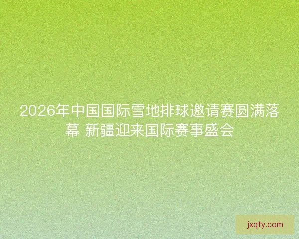 2026年中国国际雪地排球邀请赛圆满落幕 新疆迎来国际赛事盛会