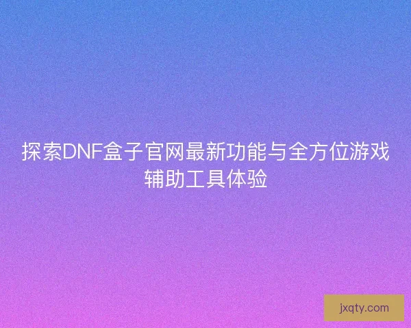 探索DNF盒子官网最新功能与全方位游戏辅助工具体验