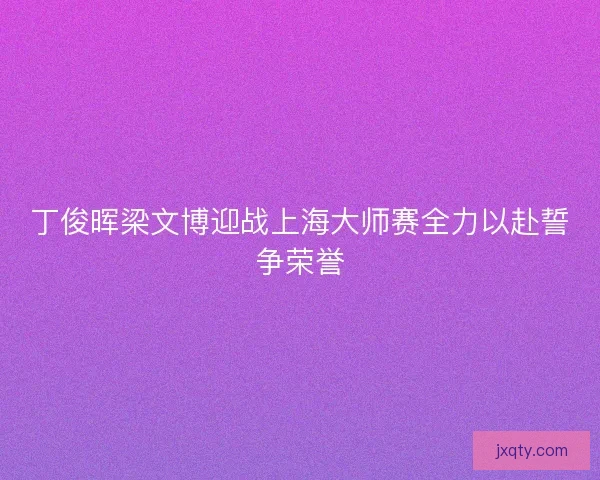 丁俊晖梁文博迎战上海大师赛全力以赴誓争荣誉