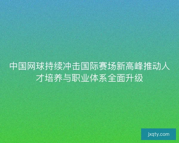中国网球持续冲击国际赛场新高峰推动人才培养与职业体系全面升级