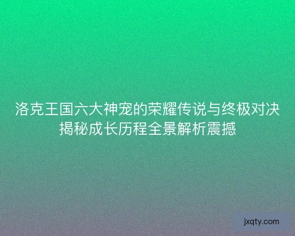 洛克王国六大神宠的荣耀传说与终极对决揭秘成长历程全景解析震撼