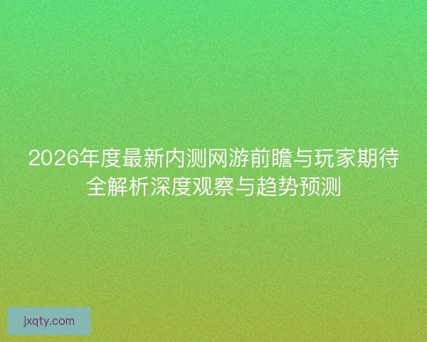 2026年度最新内测网游前瞻与玩家期待全解析深度观察与趋势预测
