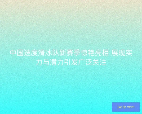 中国速度滑冰队新赛季惊艳亮相 展现实力与潜力引发广泛关注