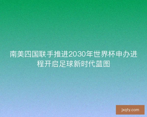 南美四国联手推进2030年世界杯申办进程开启足球新时代蓝图
