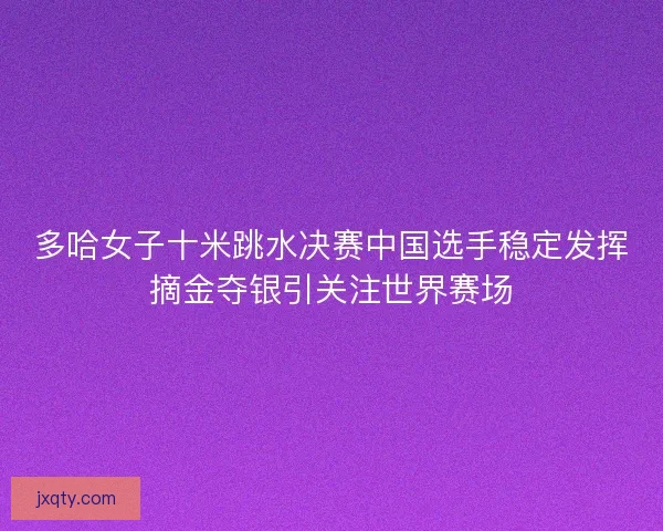 多哈女子十米跳水决赛中国选手稳定发挥摘金夺银引关注世界赛场