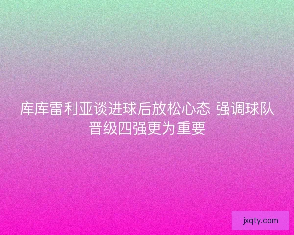 库库雷利亚谈进球后放松心态 强调球队晋级四强更为重要