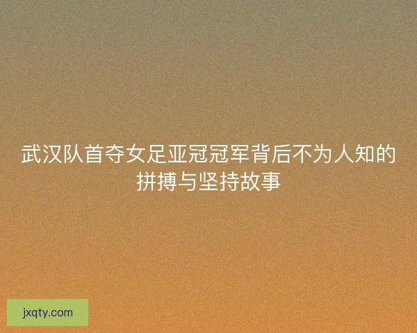 武汉队首夺女足亚冠冠军背后不为人知的拼搏与坚持故事