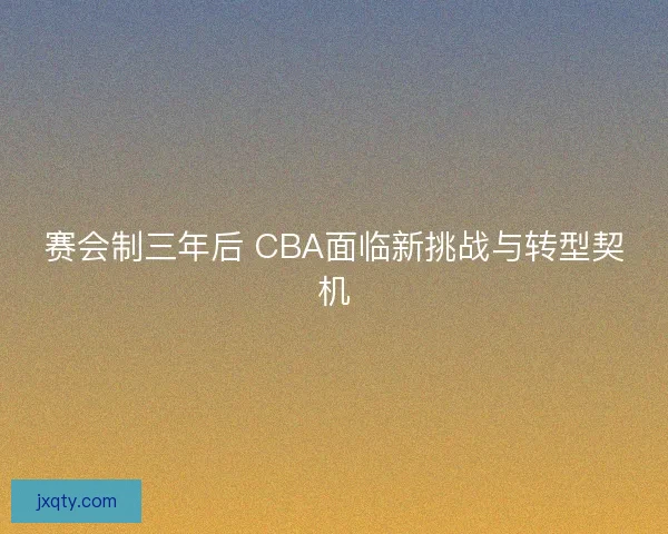 赛会制三年后 CBA面临新挑战与转型契机 赛会制三年后 CBA面临新挑战与转型契机