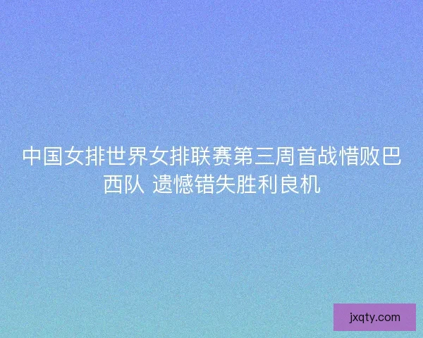 中国女排世界女排联赛第三周首战惜败巴西队 遗憾错失胜利良机
