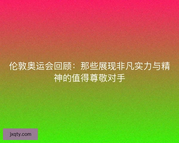 伦敦奥运会回顾:那些展现非凡实力与精神的值得尊敬对手 伦敦奥运会回顾:那些展现非凡实力与精神的值得尊敬对手