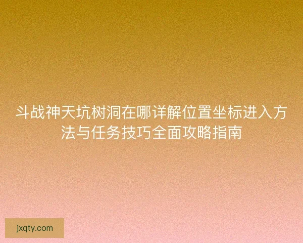 斗战神天坑树洞在哪详解位置坐标进入方法与任务技巧全面攻略指南 斗战神天坑树洞在哪详解位置坐标进入方法与任务技巧全面攻略指南