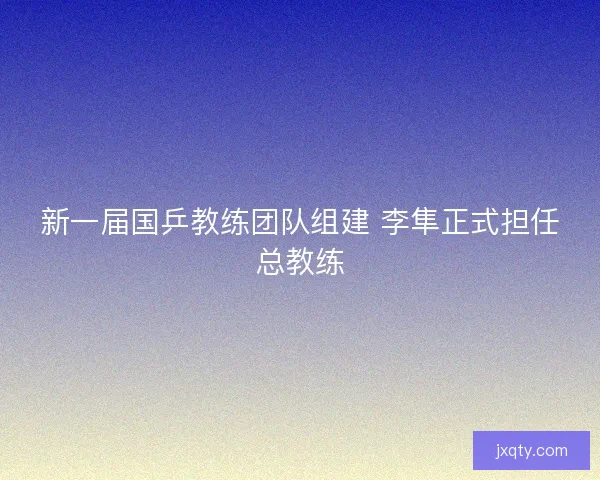 新一届国乒教练团队组建 李隼正式担任总教练
