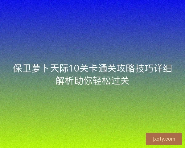 保卫萝卜天际10关卡通关攻略技巧详细解析助你轻松过关 保卫萝卜天际10关卡通关攻略技巧详细解析助你轻松过关