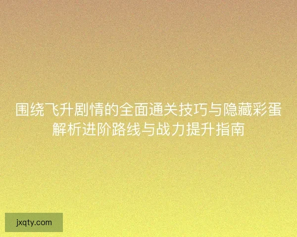 围绕飞升剧情的全面通关技巧与隐藏彩蛋解析进阶路线与战力提升指南
