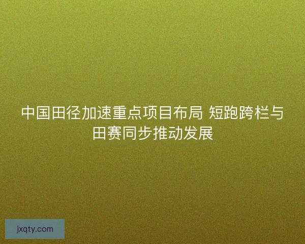 中国田径加速重点项目布局 短跑跨栏与田赛同步推动发展 中国田径加速重点项目布局 短跑跨栏与田赛同步推动发展