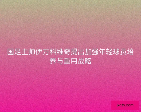 国足主帅伊万科维奇提出加强年轻球员培养与重用战略 国足主帅伊万科维奇提出加强年轻球员培养与重用战略